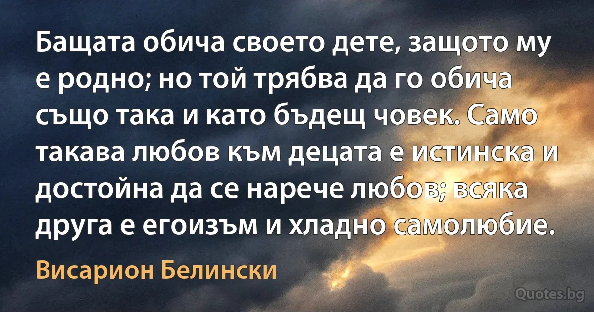 Бащата обича своето дете, защото му е родно; но той трябва да го обича също така и като бъдещ човек. Само такава любов към децата е истинска и достойна да се нарече любов; всяка друга е егоизъм и хладно самолюбие. (Висарион Белински)