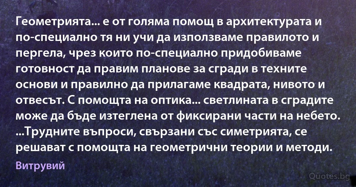 Геометрията... е от голяма помощ в архитектурата и по-специално тя ни учи да използваме правилото и пергела, чрез които по-специално придобиваме готовност да правим планове за сгради в техните основи и правилно да прилагаме квадрата, нивото и отвесът. С помощта на оптика... светлината в сградите може да бъде изтеглена от фиксирани части на небето. ...Трудните въпроси, свързани със симетрията, се решават с помощта на геометрични теории и методи. (Витрувий)