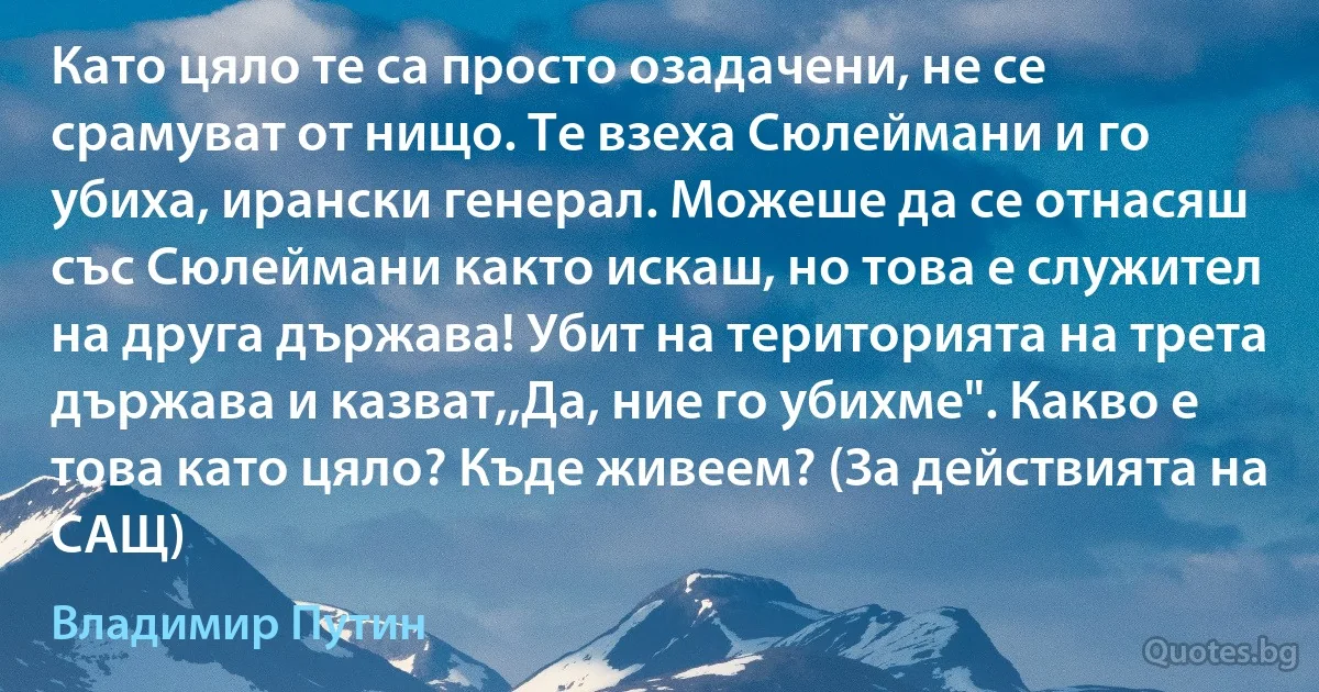 Като цяло те са просто озадачени, не се срамуват от нищо. Те взеха Сюлеймани и го убиха, ирански генерал. Можеше да се отнасяш със Сюлеймани както искаш, но това е служител на друга държава! Убит на територията на трета държава и казват,,Да, ние го убихме". Какво е това като цяло? Къде живеем? (За действията на САЩ) (Владимир Путин)