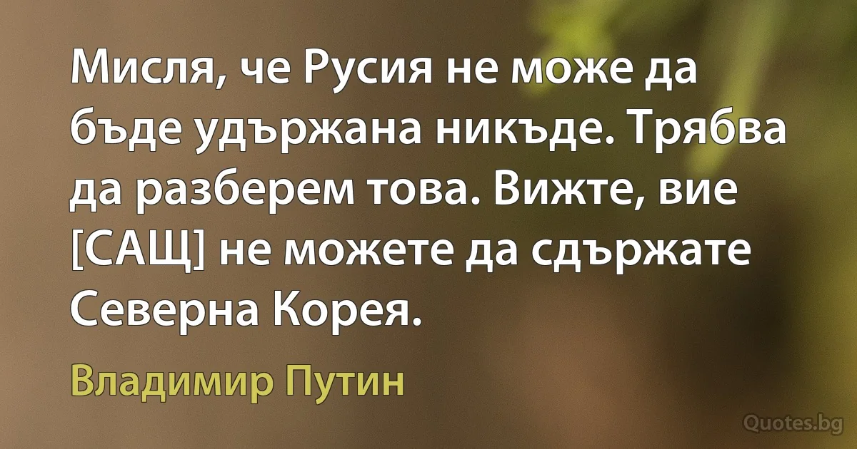 Мисля, че Русия не може да бъде удържана никъде. Трябва да разберем това. Вижте, вие [САЩ] не можете да сдържате Северна Корея. (Владимир Путин)