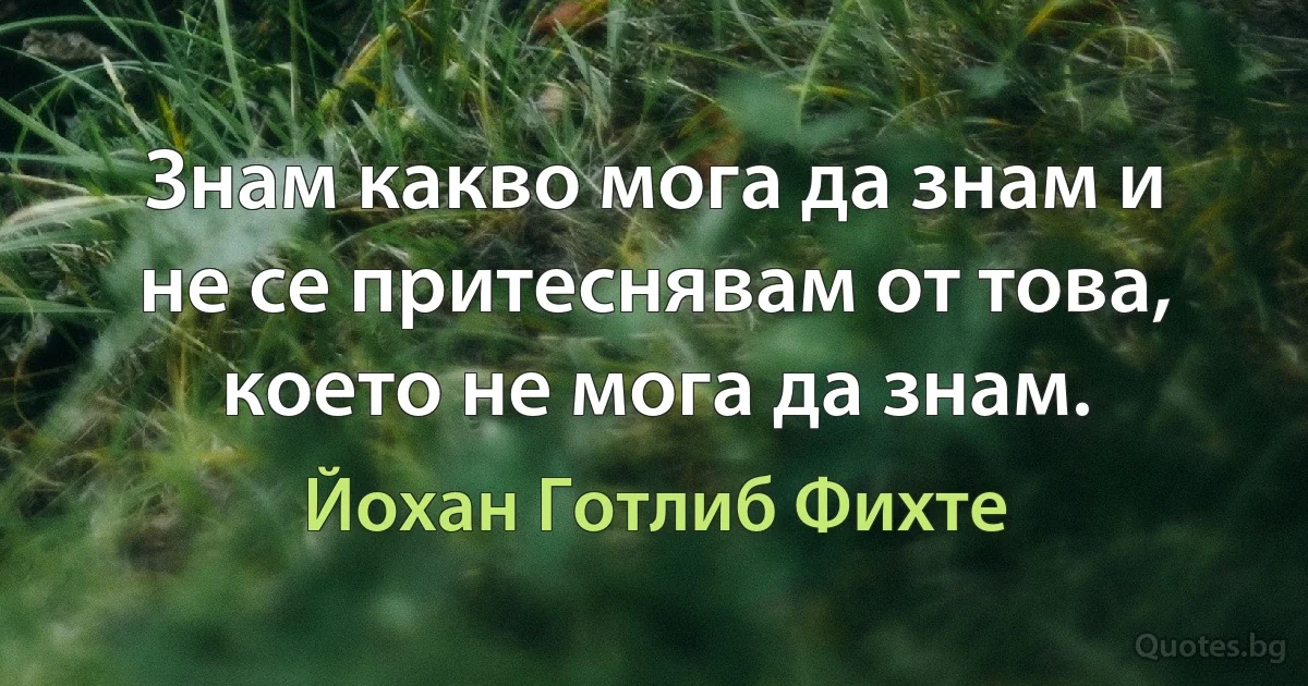 Знам какво мога да знам и не се притеснявам от това, което не мога да знам. (Йохан Готлиб Фихте)