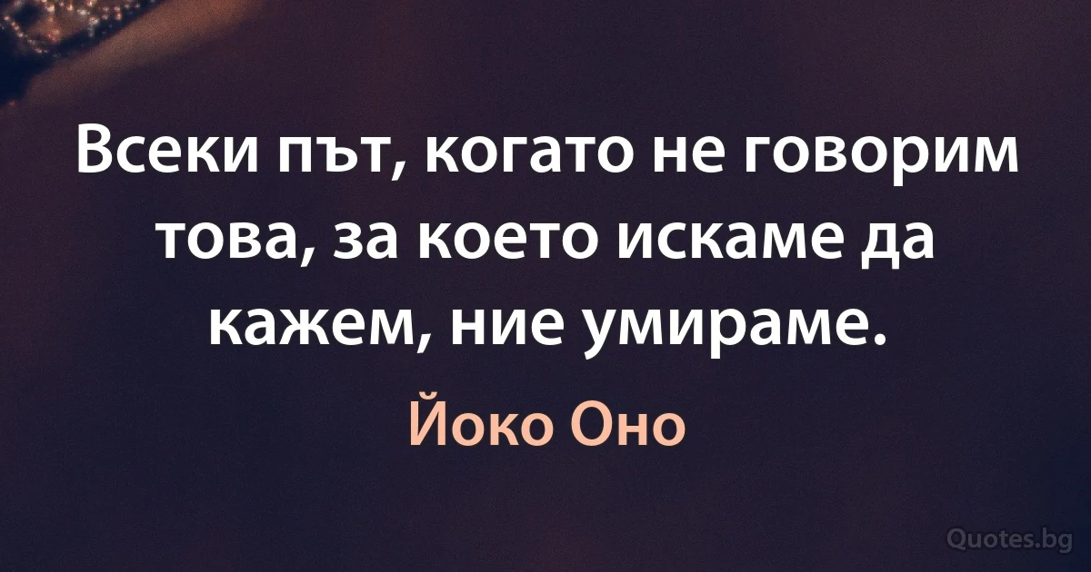 Всеки път, когато не говорим това, за което искаме да кажем, ние умираме. (Йоко Оно)