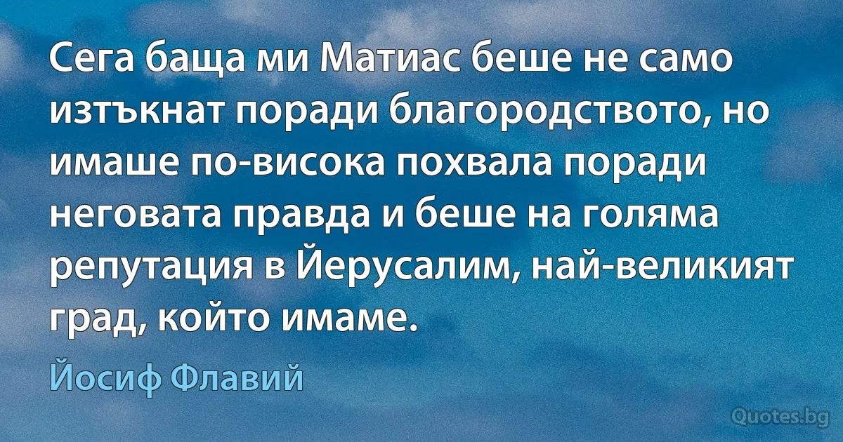 Сега баща ми Матиас беше не само изтъкнат поради благородството, но имаше по-висока похвала поради неговата правда и беше на голяма репутация в Йерусалим, най-великият град, който имаме. (Йосиф Флавий)