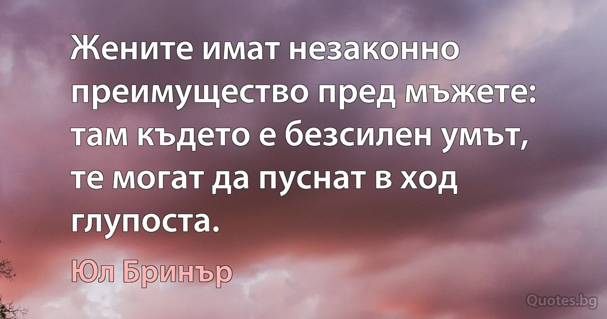 Жените имат незаконно преимущество пред мъжете: там където е безсилен умът, те могат да пуснат в ход глупоста. (Юл Бринър)