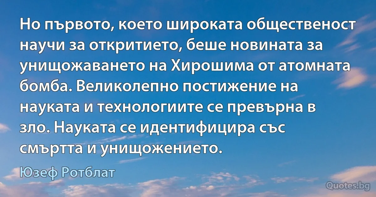 Но първото, което широката общественост научи за откритието, беше новината за унищожаването на Хирошима от атомната бомба. Великолепно постижение на науката и технологиите се превърна в зло. Науката се идентифицира със смъртта и унищожението. (Юзеф Ротблат)