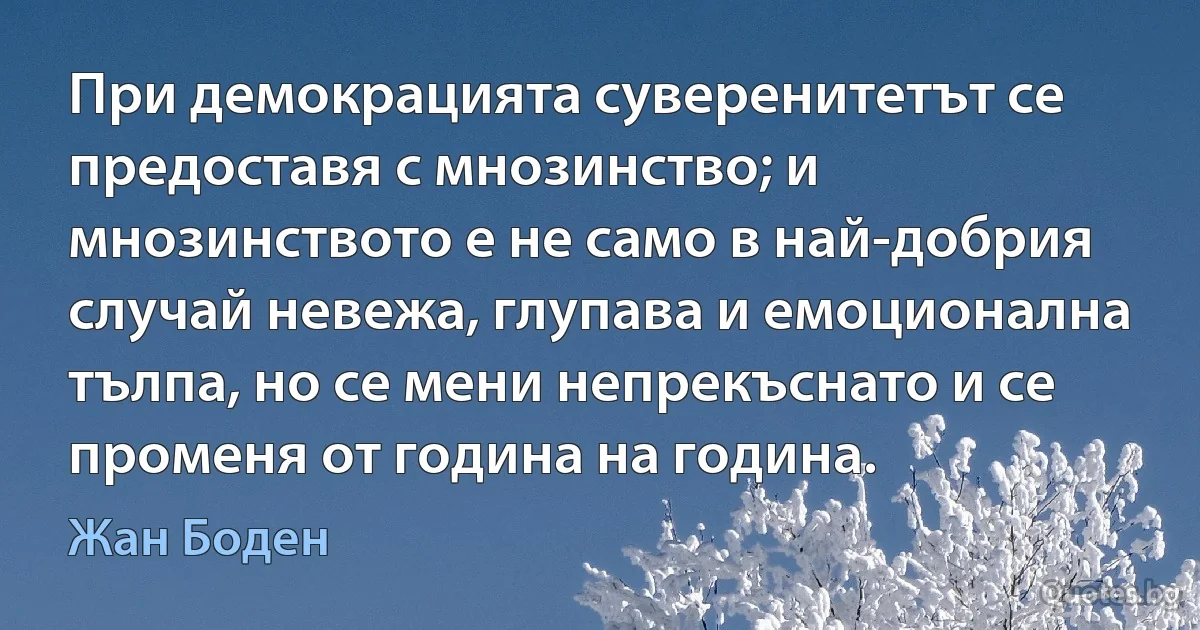 При демокрацията суверенитетът се предоставя с мнозинство; и мнозинството е не само в най-добрия случай невежа, глупава и емоционална тълпа, но се мени непрекъснато и се променя от година на година. (Жан Боден)