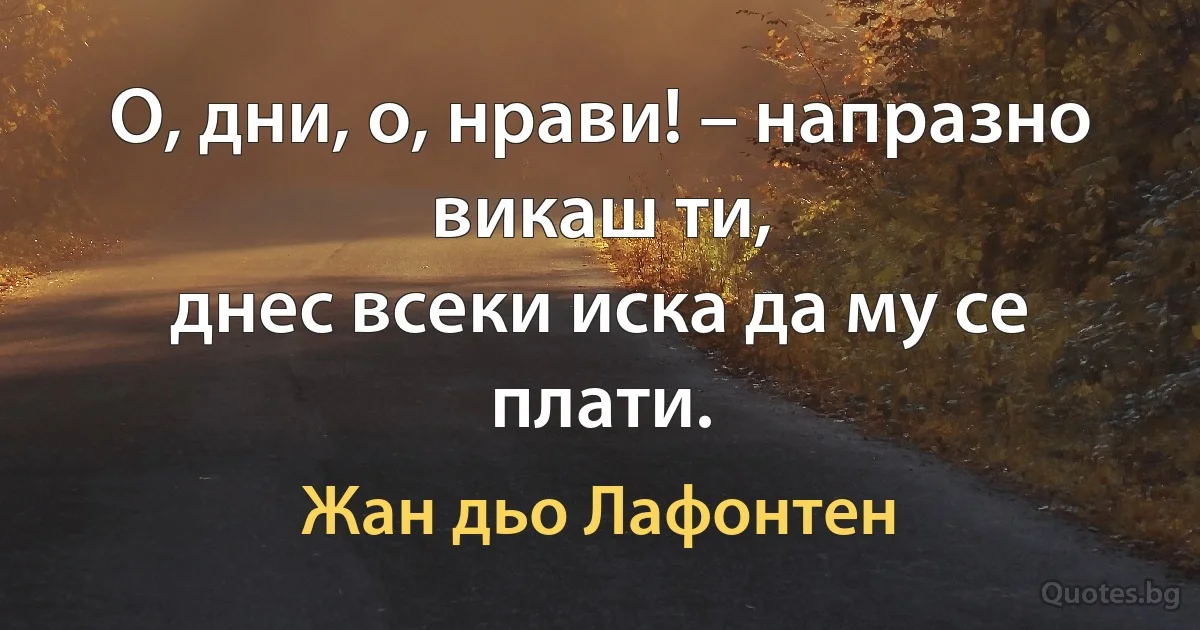 О, дни, о, нрави! – напразно викаш ти,
днес всеки иска да му се плати. (Жан дьо Лафонтен)