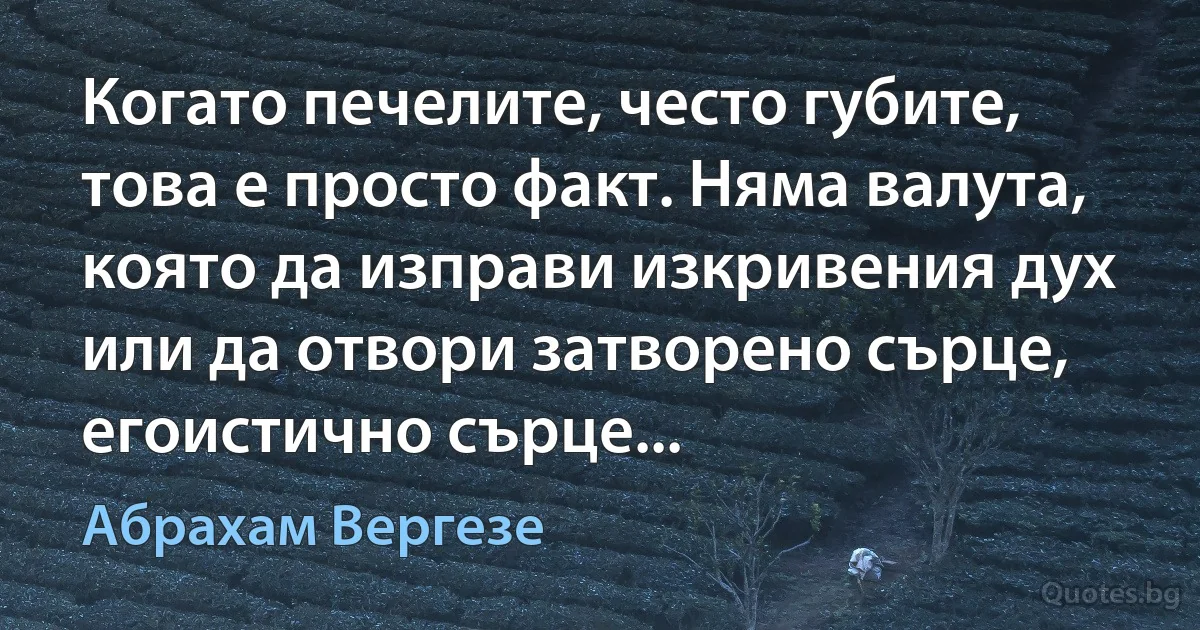 Когато печелите, често губите, това е просто факт. Няма валута, която да изправи изкривения дух или да отвори затворено сърце, егоистично сърце... (Абрахам Вергезе)