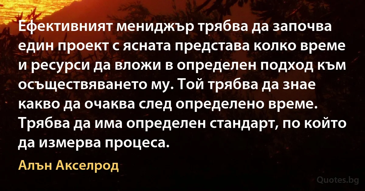 Ефективният мениджър трябва да започва един проект с ясната представа колко време и ресурси да вложи в определен подход към осъществяването му. Той трябва да знае какво да очаква след определено време. Трябва да има определен стандарт, по който да измерва процеса. (Алън Акселрод)