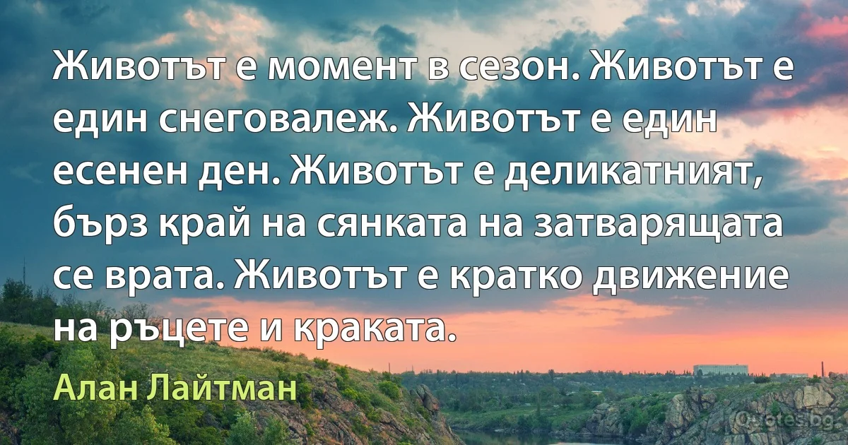 Животът е момент в сезон. Животът е един снеговалеж. Животът е един есенен ден. Животът е деликатният, бърз край на сянката на затварящата се врата. Животът е кратко движение на ръцете и краката. (Алан Лайтман)