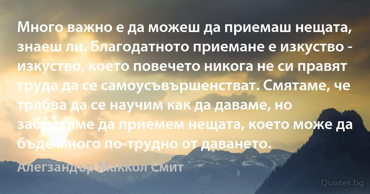 Много важно е да можеш да приемаш нещата, знаеш ли. Благодатното приемане е изкуство - изкуство, което повечето никога не си правят труда да се самоусъвършенстват. Смятаме, че трябва да се научим как да даваме, но забравяме да приемем нещата, което може да бъде много по-трудно от даването. (Алегзандър Маккол Смит)