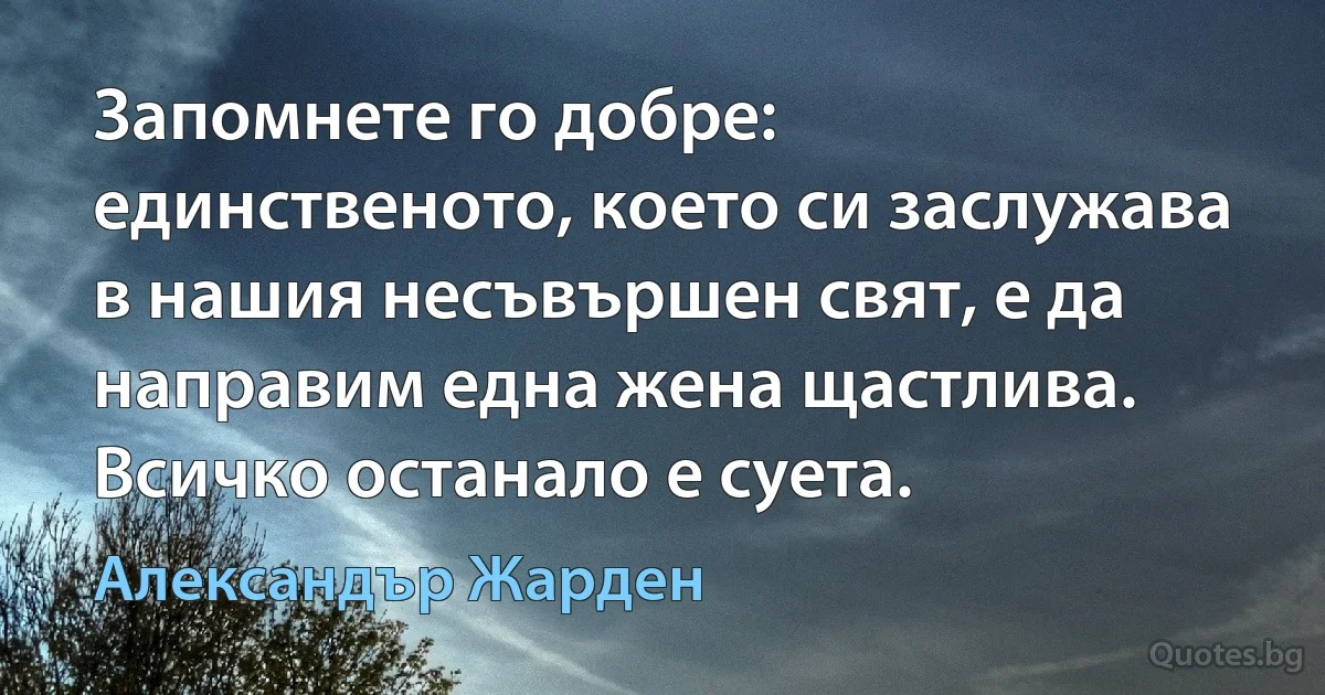 Запомнете го добре: единственото, което си заслужава в нашия несъвършен свят, е да направим една жена щастлива. Всичко останало е суета. (Александър Жарден)