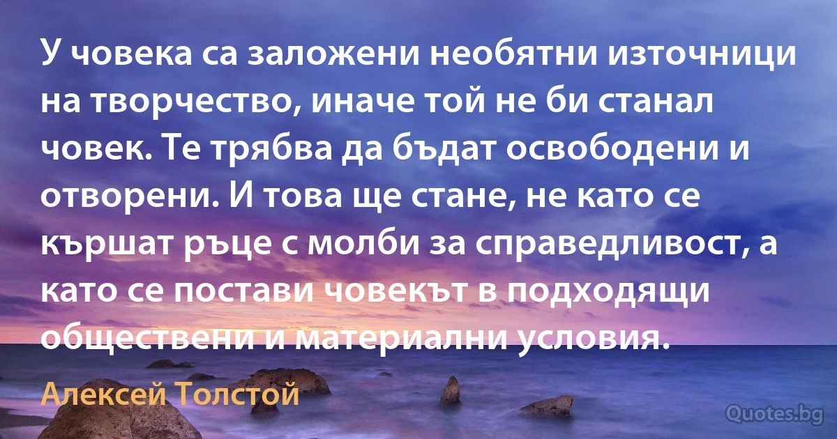 У човека са заложени необятни източници на творчество, иначе той не би станал човек. Те трябва да бъдат освободени и отворени. И това ще стане, не като се кършат ръце с молби за справедливост, а като се постави човекът в подходящи обществени и материални условия. (Алексей Толстой)