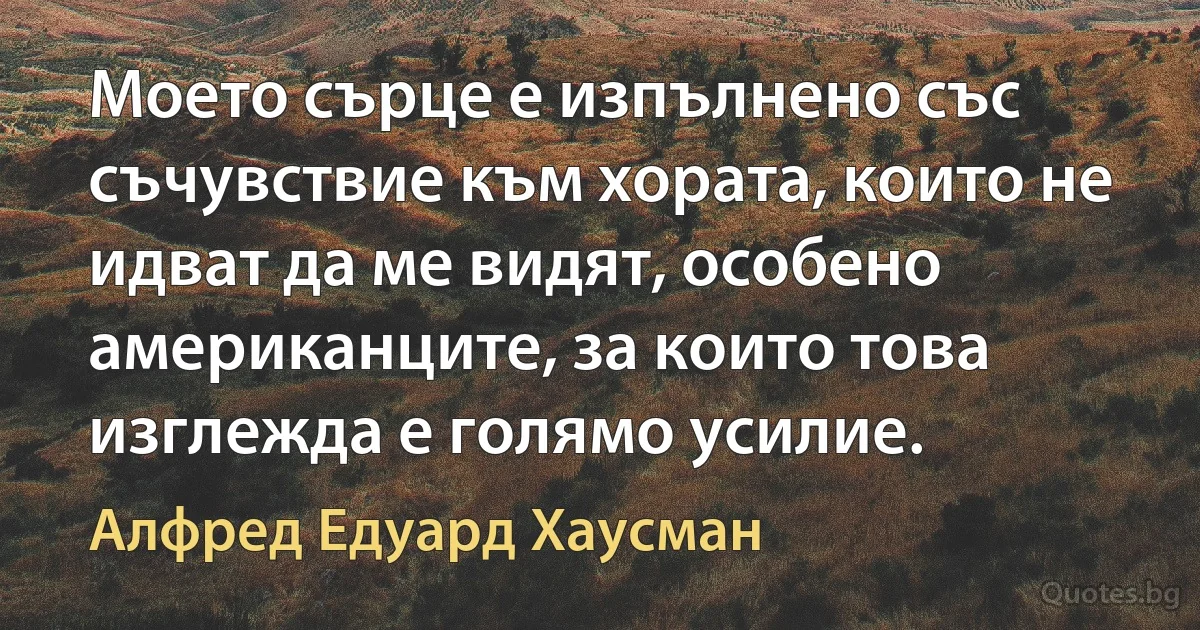 Моето сърце е изпълнено със съчувствие към хората, които не идват да ме видят, особено американците, за които това изглежда е голямо усилие. (Алфред Едуард Хаусман)