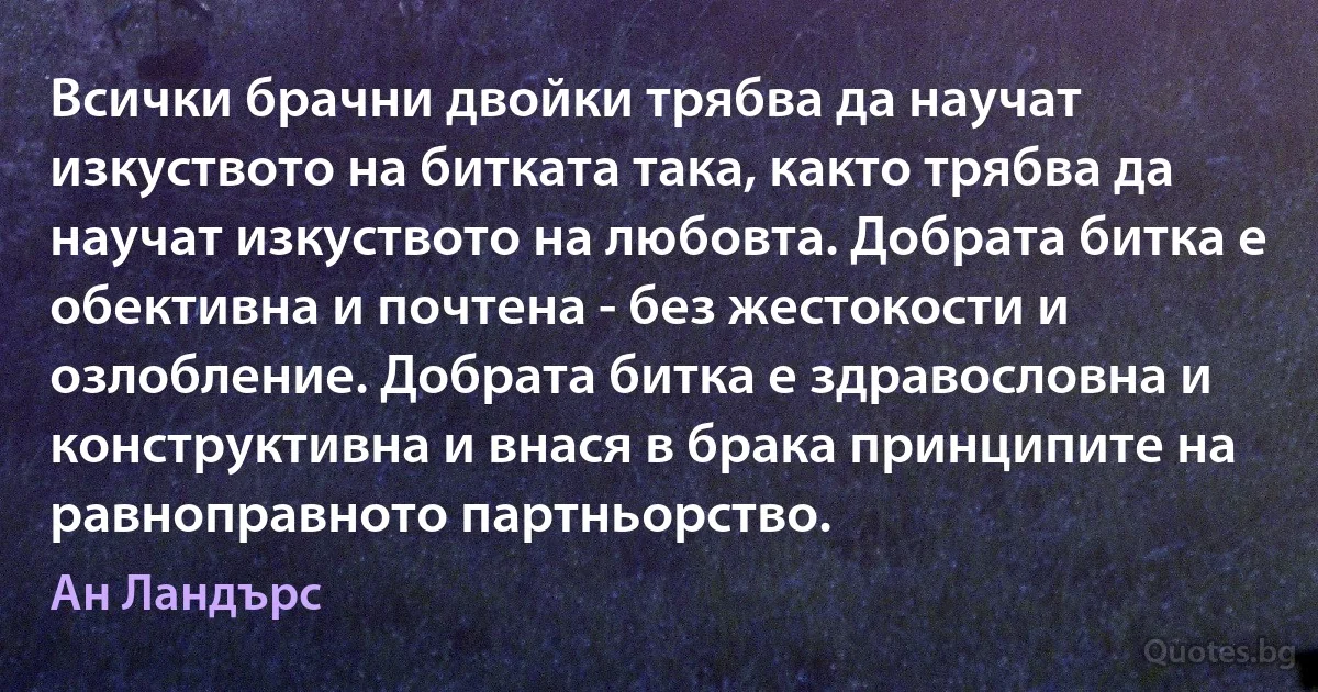 Всички брачни двойки трябва да научат изкуството на битката така, както трябва да научат изкуството на любовта. Добрата битка е обективна и почтена - без жестокости и озлобление. Добрата битка е здравословна и конструктивна и внася в брака принципите на равноправното партньорство. (Ан Ландърс)