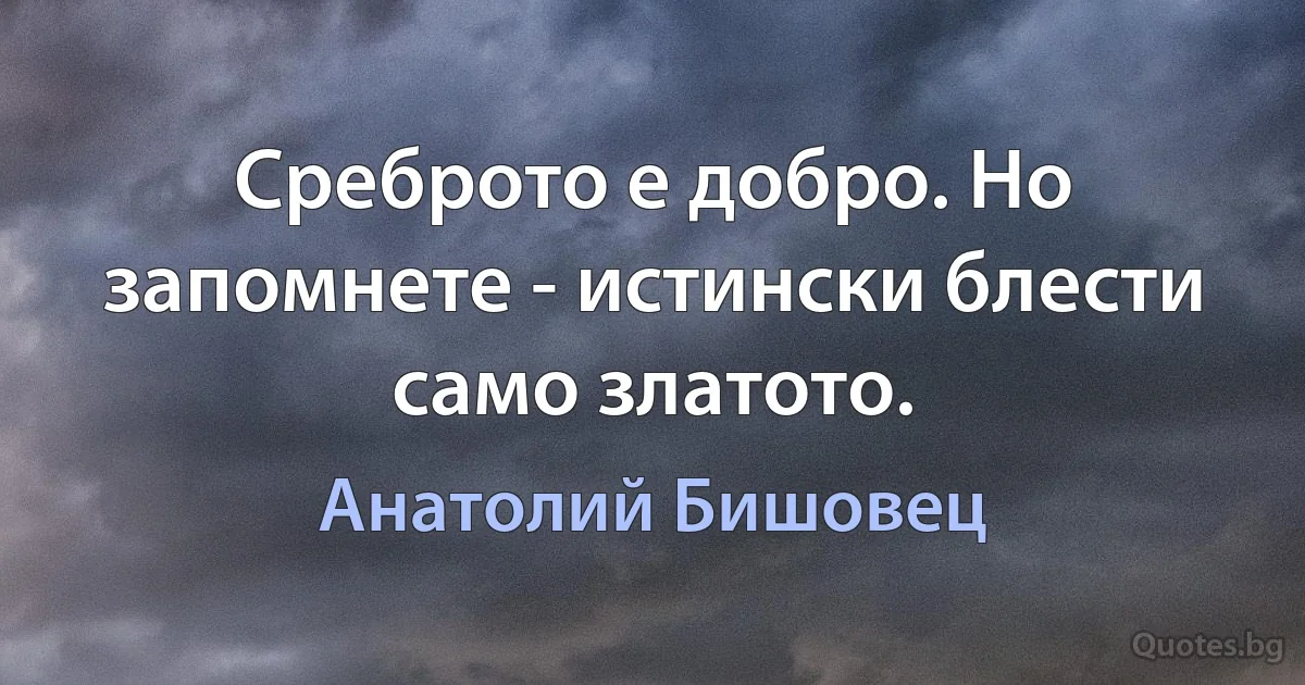 Среброто е добро. Но запомнете - истински блести само златото. (Анатолий Бишовец)