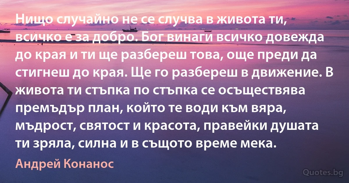 Нищо случайно не се случва в живота ти, всичко е за добро. Бог винаги всичко довежда до края и ти ще разбереш това, още преди да стигнеш до края. Ще го разбереш в движение. В живота ти стъпка по стъпка се осъществява премъдър план, който те води към вяра, мъдрост, святост и красота, правейки душата ти зряла, силна и в същото време мека. (Андрей Конанос)