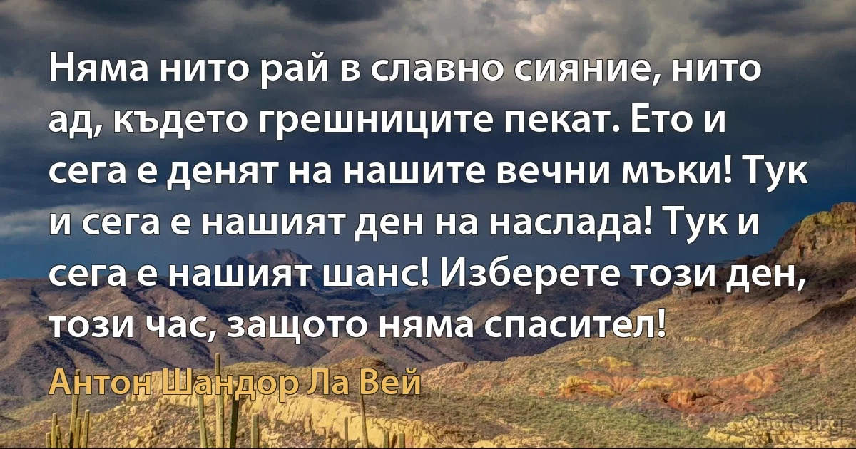 Няма нито рай в славно сияние, нито ад, където грешниците пекат. Ето и сега е денят на нашите вечни мъки! Тук и сега е нашият ден на наслада! Тук и сега е нашият шанс! Изберете този ден, този час, защото няма спасител! (Антон Шандор Ла Вей)