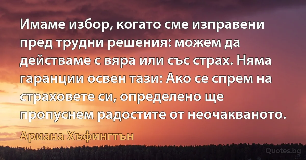 Имаме избор, когато сме изправени пред трудни решения: можем да действаме с вяра или със страх. Няма гаранции освен тази: Ако се спрем на страховете си, определено ще пропуснем радостите от неочакваното. (Ариана Хъфингтън)