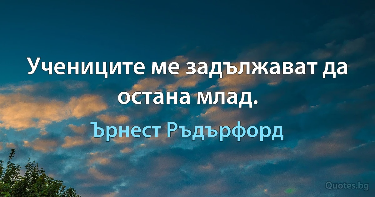 Учениците ме задължават да остана млад. (Ърнест Ръдърфорд)