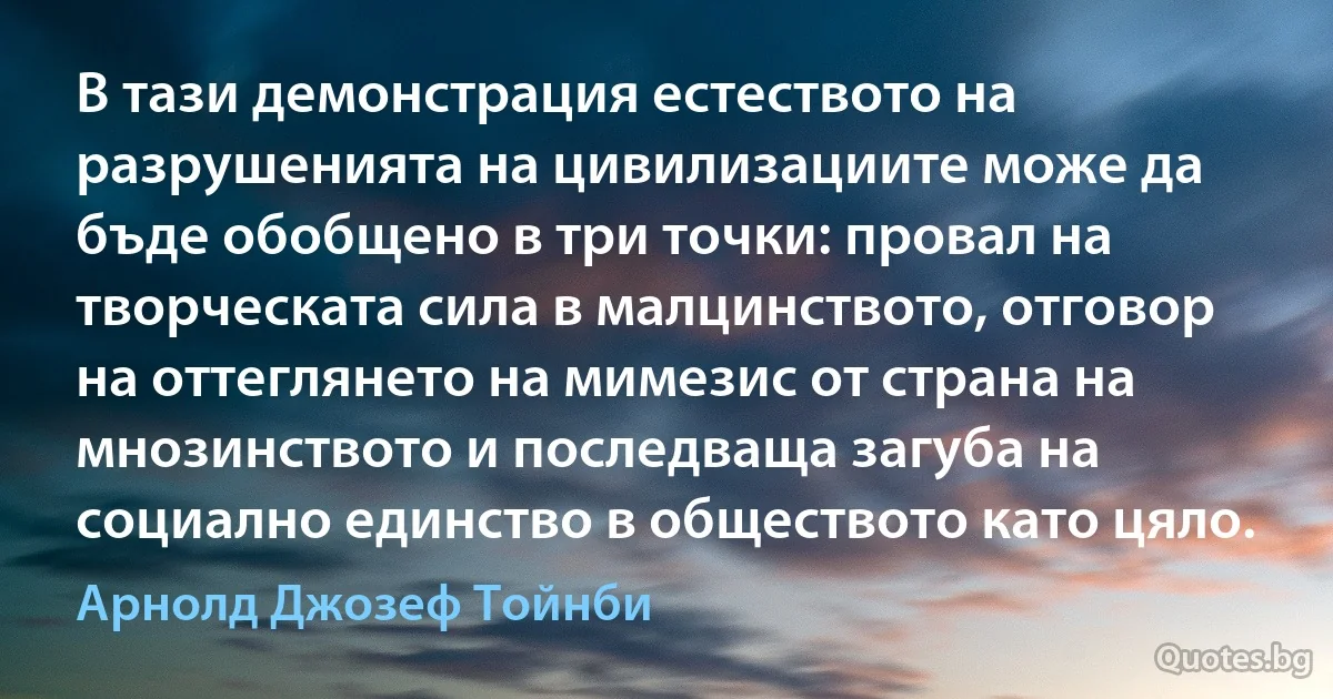 В тази демонстрация естеството на разрушенията на цивилизациите може да бъде обобщено в три точки: провал на творческата сила в малцинството, отговор на оттеглянето на мимезис от страна на мнозинството и последваща загуба на социално единство в обществото като цяло. (Арнолд Джозеф Тойнби)