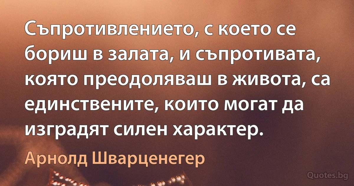 Съпротивлението, с което се бориш в залата, и съпротивата, която преодоляваш в живота, са единствените, които могат да изградят силен характер. (Арнолд Шварценегер)