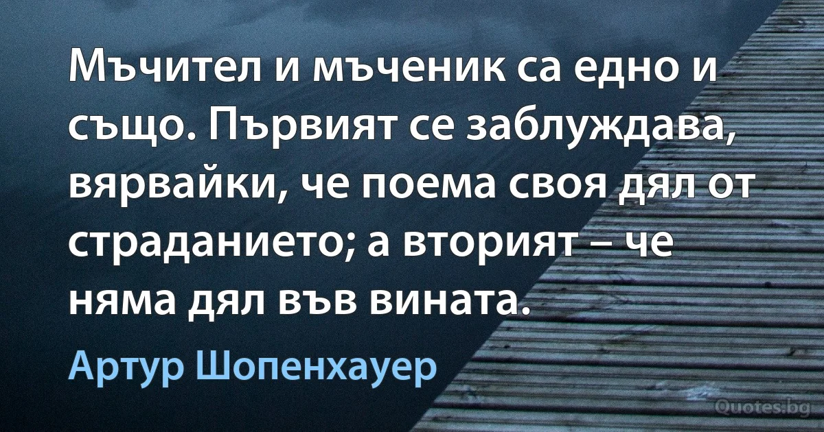 Мъчител и мъченик са едно и също. Първият се заблуждава, вярвайки, че поема своя дял от страданието; а вторият – че няма дял във вината. (Артур Шопенхауер)