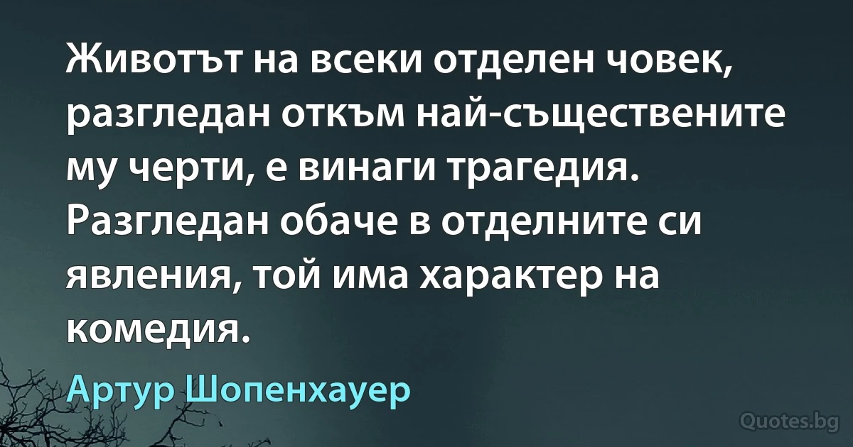 Животът на всеки отделен човек, разгледан откъм най-съществените му черти, е винаги трагедия. Разгледан обаче в отделните си явления, той има характер на комедия. (Артур Шопенхауер)