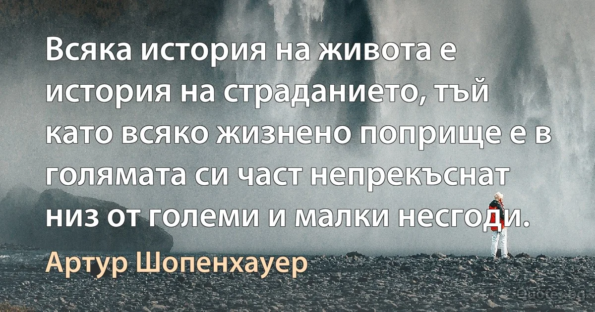 Всяка история на живота е история на страданието, тъй като всяко жизнено поприще е в голямата си част непрекъснат низ от големи и малки несгоди. (Артур Шопенхауер)