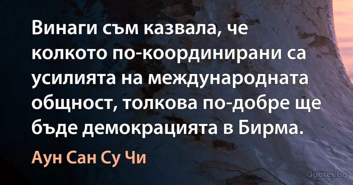 Винаги съм казвала, че колкото по-координирани са усилията на международната общност, толкова по-добре ще бъде демокрацията в Бирма. (Аун Сан Су Чи)