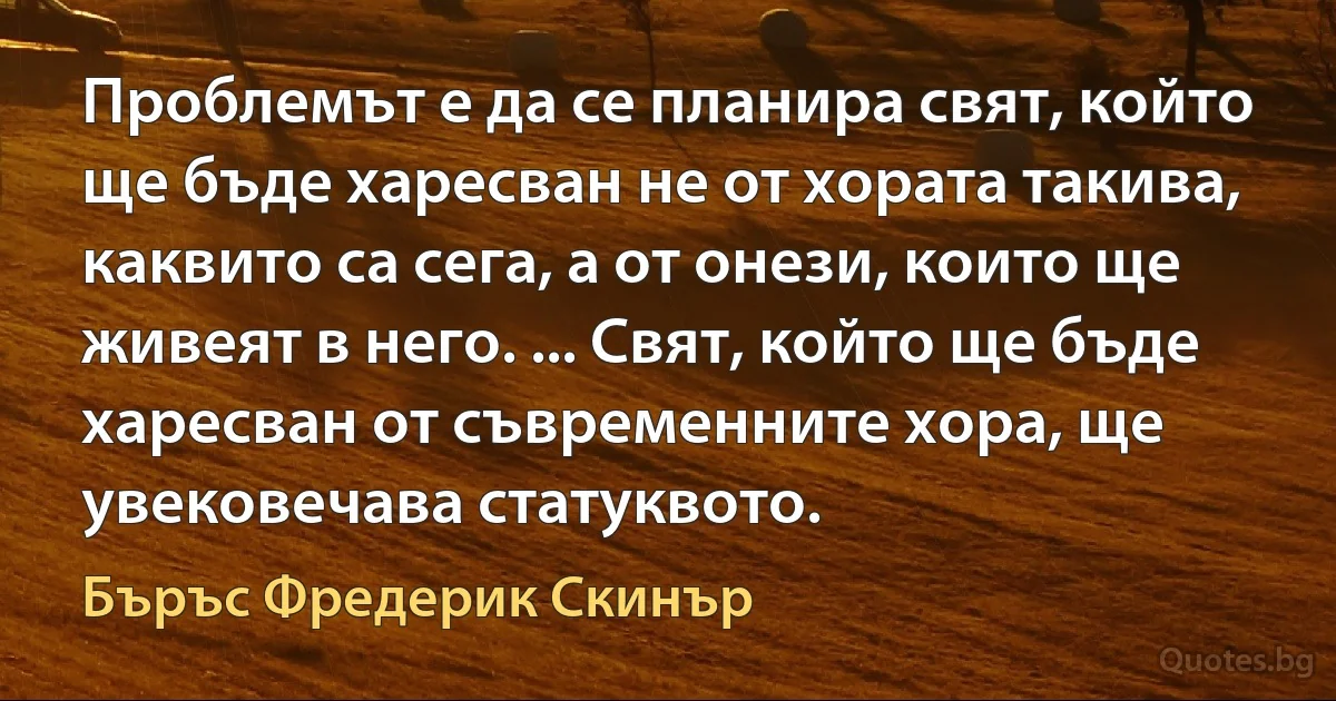 Проблемът е да се планира свят, който ще бъде харесван не от хората такива, каквито са сега, а от онези, които ще живеят в него. ... Свят, който ще бъде харесван от съвременните хора, ще увековечава статуквото. (Бъръс Фредерик Скинър)