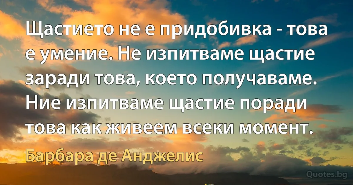 Щастието не е придобивка - това е умение. Не изпитваме щастие заради това, което получаваме. Ние изпитваме щастие поради това как живеем всеки момент. (Барбара де Анджелис)