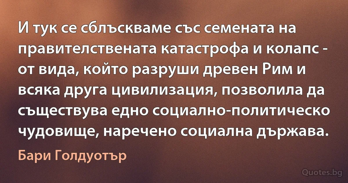 И тук се сблъскваме със семената на правителствената катастрофа и колапс - от вида, който разруши древен Рим и всяка друга цивилизация, позволила да съществува едно социално-политическо чудовище, наречено социална държава. (Бари Голдуотър)