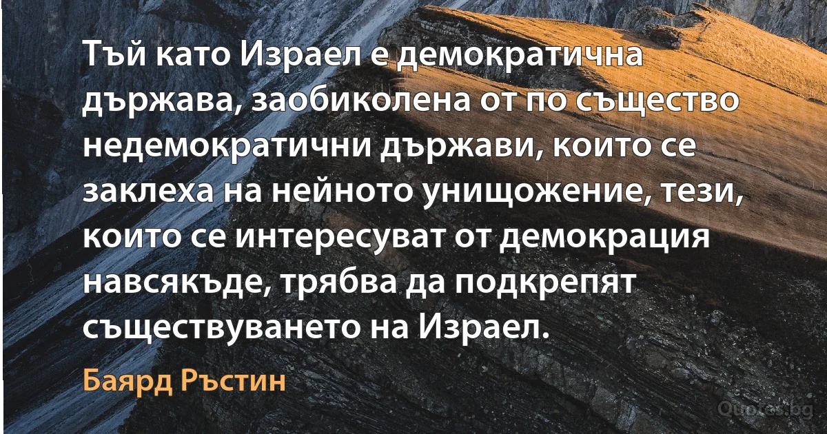 Тъй като Израел е демократична държава, заобиколена от по същество недемократични държави, които се заклеха на нейното унищожение, тези, които се интересуват от демокрация навсякъде, трябва да подкрепят съществуването на Израел. (Баярд Ръстин)