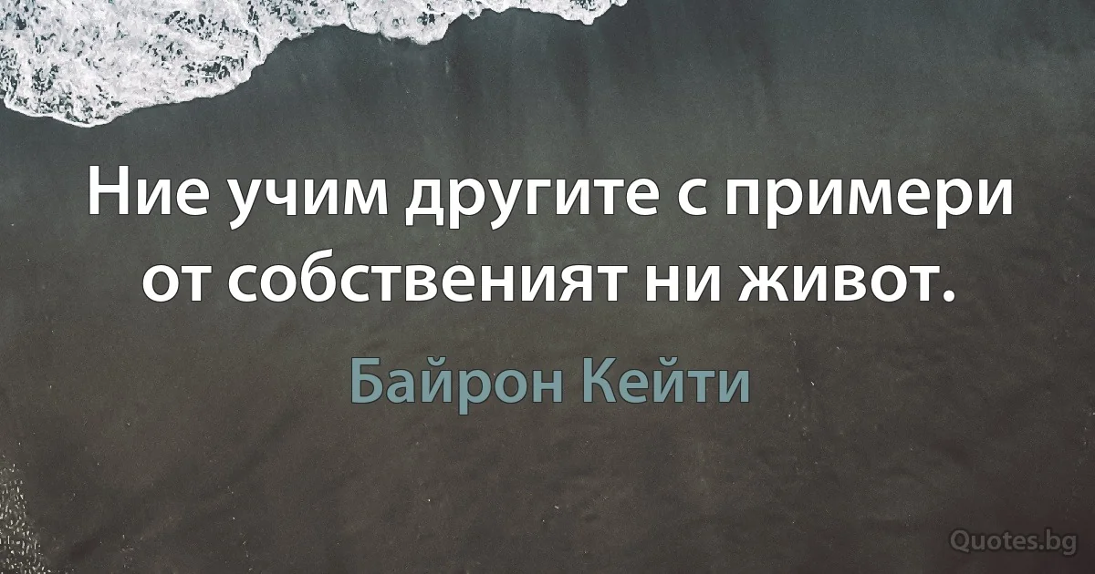 Ние учим другите с примери от собственият ни живот. (Байрон Кейти)