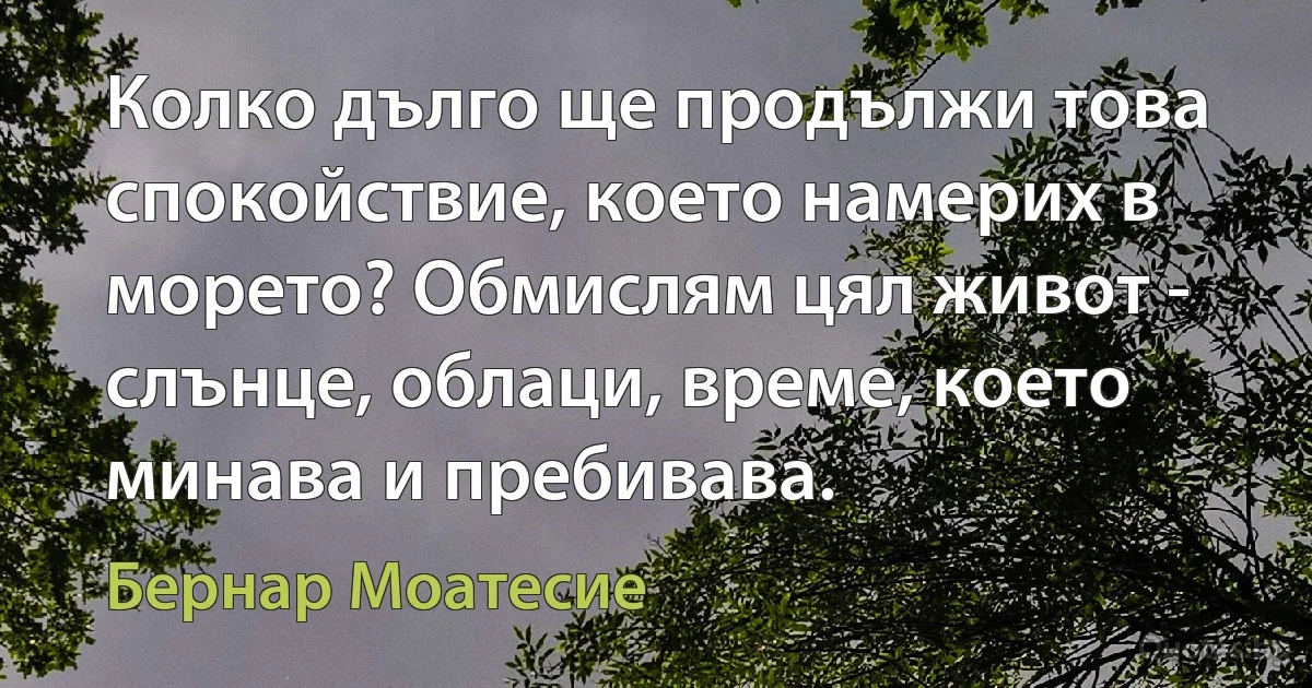 Колко дълго ще продължи това спокойствие, което намерих в морето? Обмислям цял живот - слънце, облаци, време, което минава и пребивава. (Бернар Моатесие)