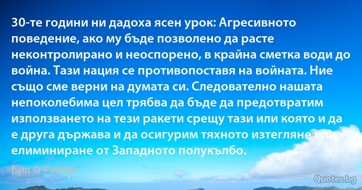 30-те години ни дадоха ясен урок: Агресивното поведение, ако му бъде позволено да расте неконтролирано и неоспорено, в крайна сметка води до война. Тази нация се противопоставя на войната. Ние също сме верни на думата си. Следователно нашата непоколебима цел трябва да бъде да предотвратим използването на тези ракети срещу тази или която и да е друга държава и да осигурим тяхното изтегляне или елиминиране от Западното полукълбо. (Бил О'Райли)