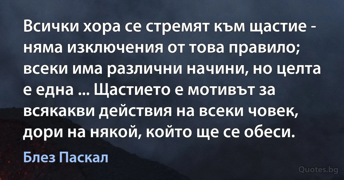 Всички хора се стремят към щастие - няма изключения от това правило; всеки има различни начини, но целта е една ... Щастието е мотивът за всякакви действия на всеки човек, дори на някой, който ще се обеси. (Блез Паскал)