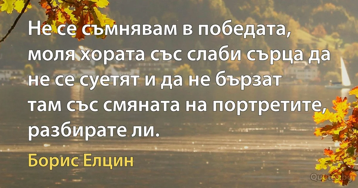 Не се съмнявам в победата, моля хората със слаби сърца да не се суетят и да не бързат там със смяната на портретите, разбирате ли. (Борис Елцин)