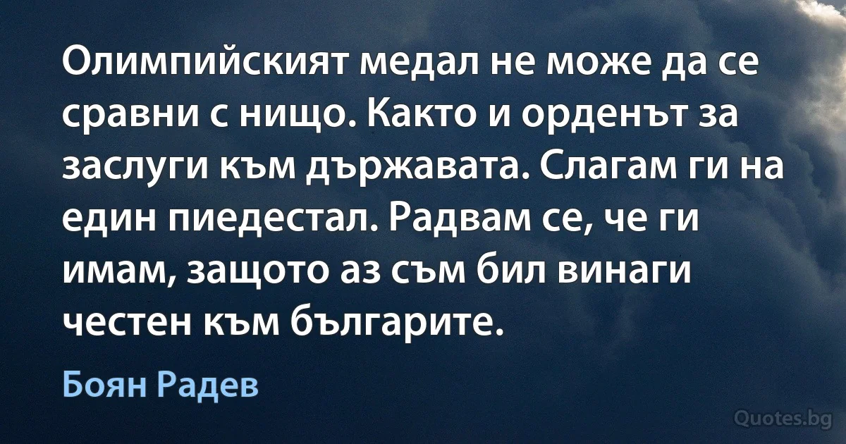 Олимпийският медал не може да се сравни с нищо. Както и орденът за заслуги към държавата. Слагам ги на един пиедестал. Радвам се, че ги имам, защото аз съм бил винаги честен към българите. (Боян Радев)