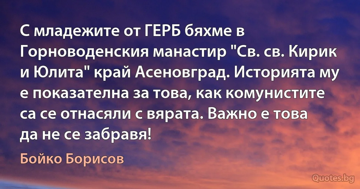 С младежите от ГЕРБ бяхме в Горноводенския манастир "Св. св. Кирик и Юлита" край Асеновград. Историята му е показателна за това, как комунистите са се отнасяли с вярата. Важно е това да не се забравя! (Бойко Борисов)