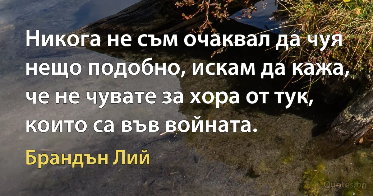 Никога не съм очаквал да чуя нещо подобно, искам да кажа, че не чувате за хора от тук, които са във войната. (Брандън Лий)