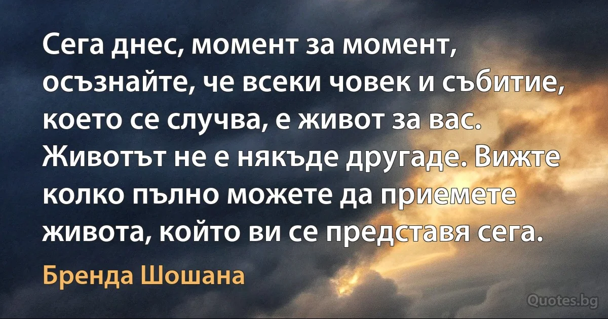 Сега днес, момент за момент, осъзнайте, че всеки човек и събитие, което се случва, е живот за вас. Животът не е някъде другаде. Вижте колко пълно можете да приемете живота, който ви се представя сега. (Бренда Шошана)