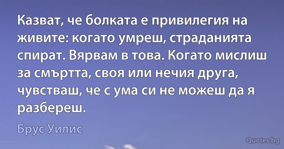 Казват, че болката е привилегия на живите: когато умреш, страданията спират. Вярвам в това. Когато мислиш за смъртта, своя или нечия друга, чувстваш, че с ума си не можеш да я разбереш. (Брус Уилис)