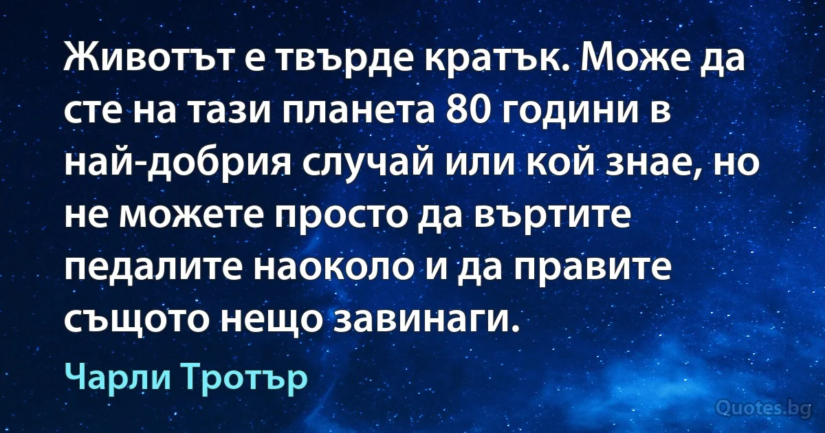 Животът е твърде кратък. Може да сте на тази планета 80 години в най-добрия случай или кой знае, но не можете просто да въртите педалите наоколо и да правите същото нещо завинаги. (Чарли Тротър)