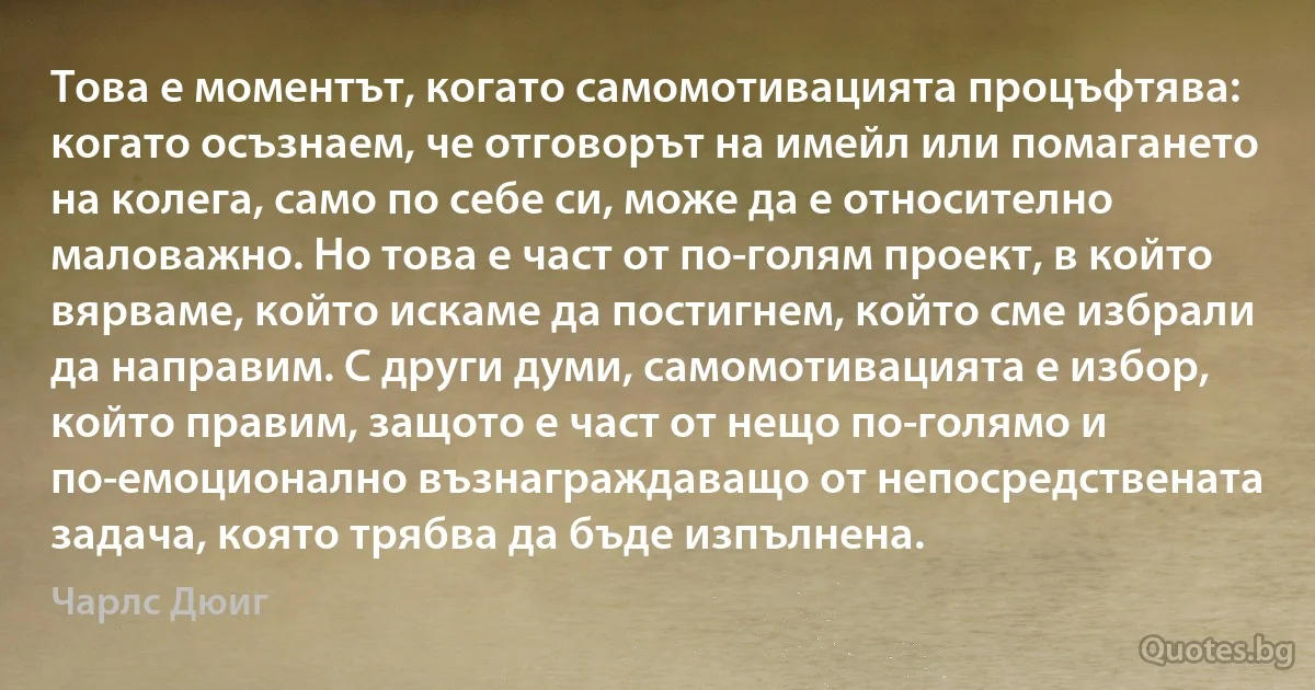 Това е моментът, когато самомотивацията процъфтява: когато осъзнаем, че отговорът на имейл или помагането на колега, само по себе си, може да е относително маловажно. Но това е част от по-голям проект, в който вярваме, който искаме да постигнем, който сме избрали да направим. С други думи, самомотивацията е избор, който правим, защото е част от нещо по-голямо и по-емоционално възнаграждаващо от непосредствената задача, която трябва да бъде изпълнена. (Чарлс Дюиг)