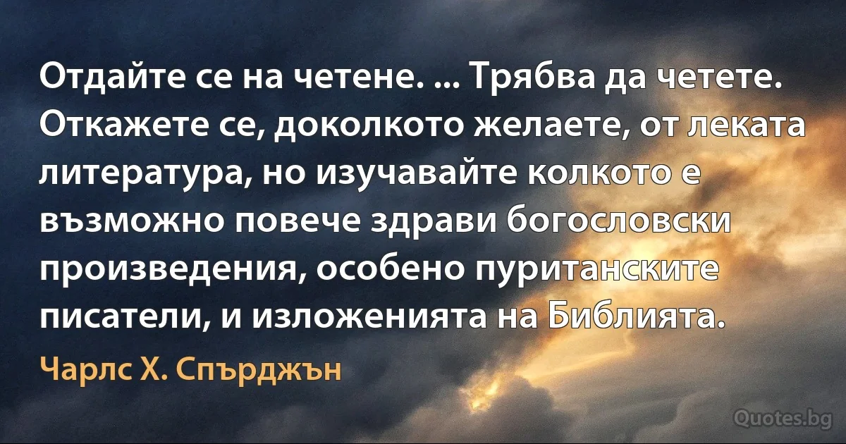 Отдайте се на четене. ... Трябва да четете. Откажете се, доколкото желаете, от леката литература, но изучавайте колкото е възможно повече здрави богословски произведения, особено пуританските писатели, и изложенията на Библията. (Чарлс Х. Спърджън)