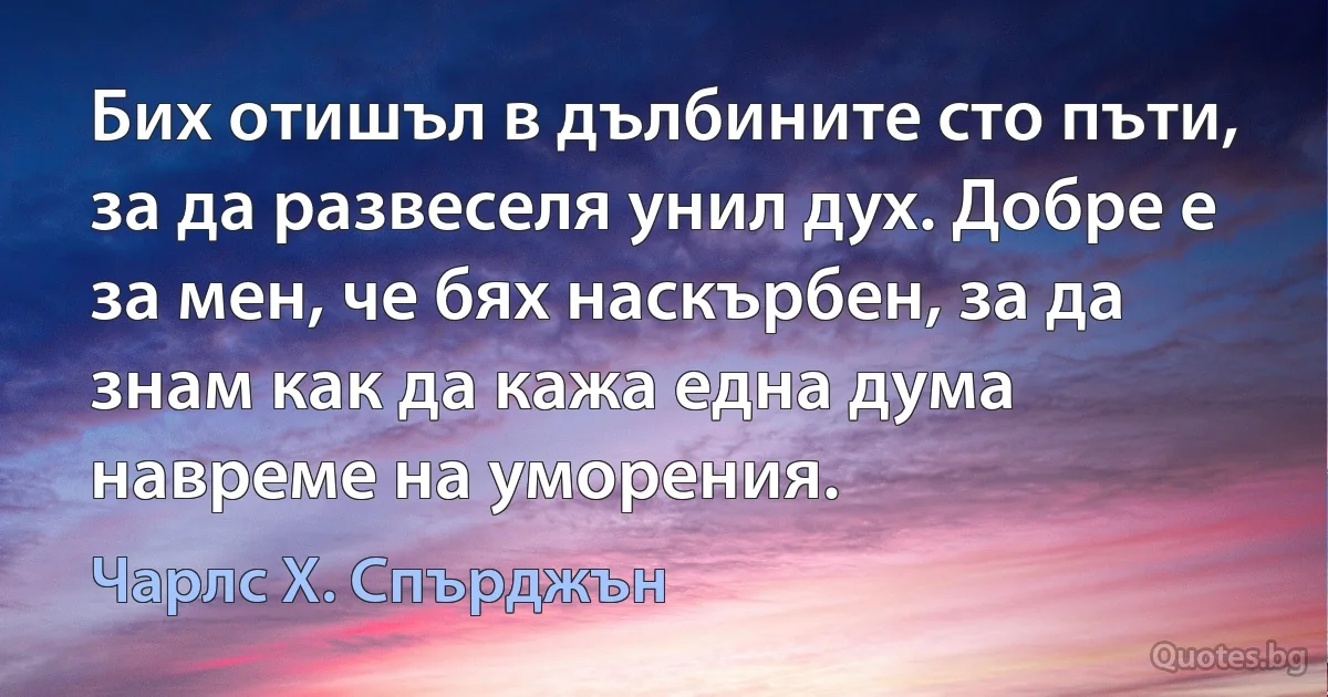 Бих отишъл в дълбините сто пъти, за да развеселя унил дух. Добре е за мен, че бях наскърбен, за да знам как да кажа една дума навреме на уморения. (Чарлс Х. Спърджън)