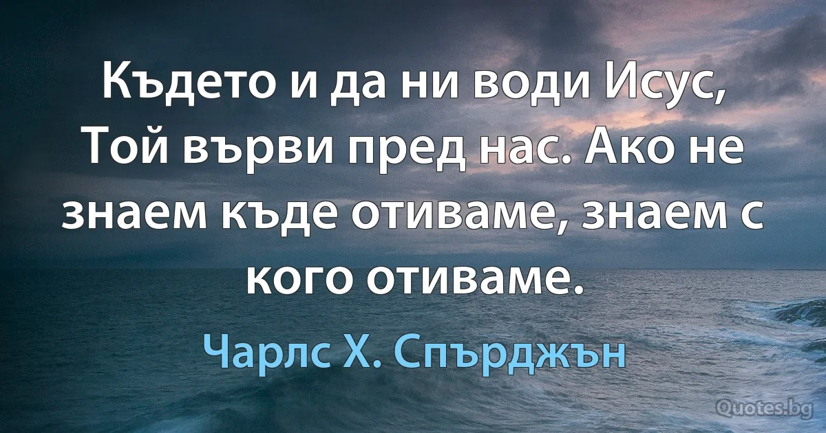 Където и да ни води Исус, Той върви пред нас. Ако не знаем къде отиваме, знаем с кого отиваме. (Чарлс Х. Спърджън)