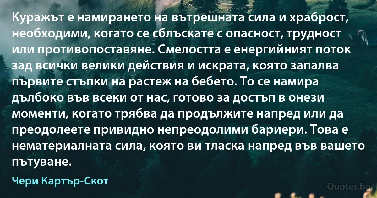 Куражът е намирането на вътрешната сила и храброст, необходими, когато се сблъскате с опасност, трудност или противопоставяне. Смелостта е енергийният поток зад всички велики действия и искрата, която запалва първите стъпки на растеж на бебето. То се намира дълбоко във всеки от нас, готово за достъп в онези моменти, когато трябва да продължите напред или да преодолеете привидно непреодолими бариери. Това е нематериалната сила, която ви тласка напред във вашето пътуване. (Чери Картър-Скот)